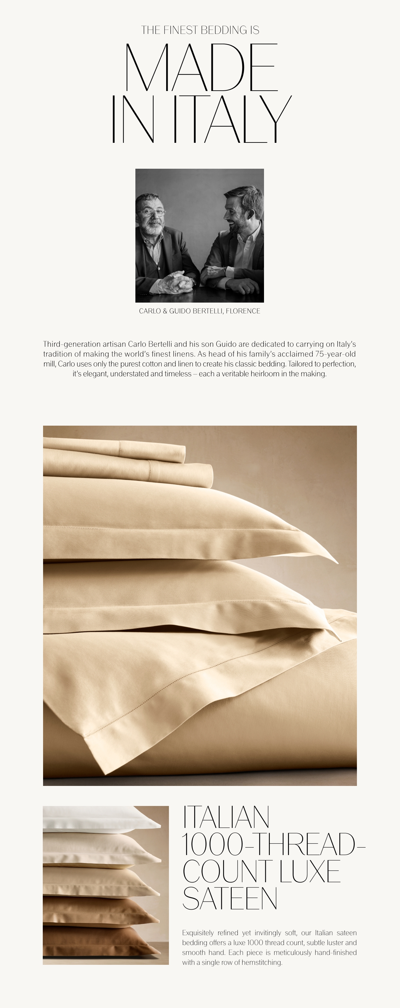 THE FINEST BEDDING IS VIADE INTTALY CARLO GUIDO BERTELLI, FLORENCE Third-generation artisan Carlo Bertelli and his son Guido are dedicated to carrying on Italys tradition of making the world's finest linens. As head of his family's acclaimed 75-year-old mill, Carlo uses only the purest cotton and linen to create his classic bedding. Tailored to perfection, it's elegant, understated and timeless each a veritable heirloom in the making. HALIAN 1000-1HREAD- - COUNT LUXE SATEEN Exquisitely refined yet invitingly soft, our ltalian sateen bedding offers a luxe 1000 thread count, subtle luster and smooth hand. Each piece is meticulously hand-finished with a single row of hemstitching. 