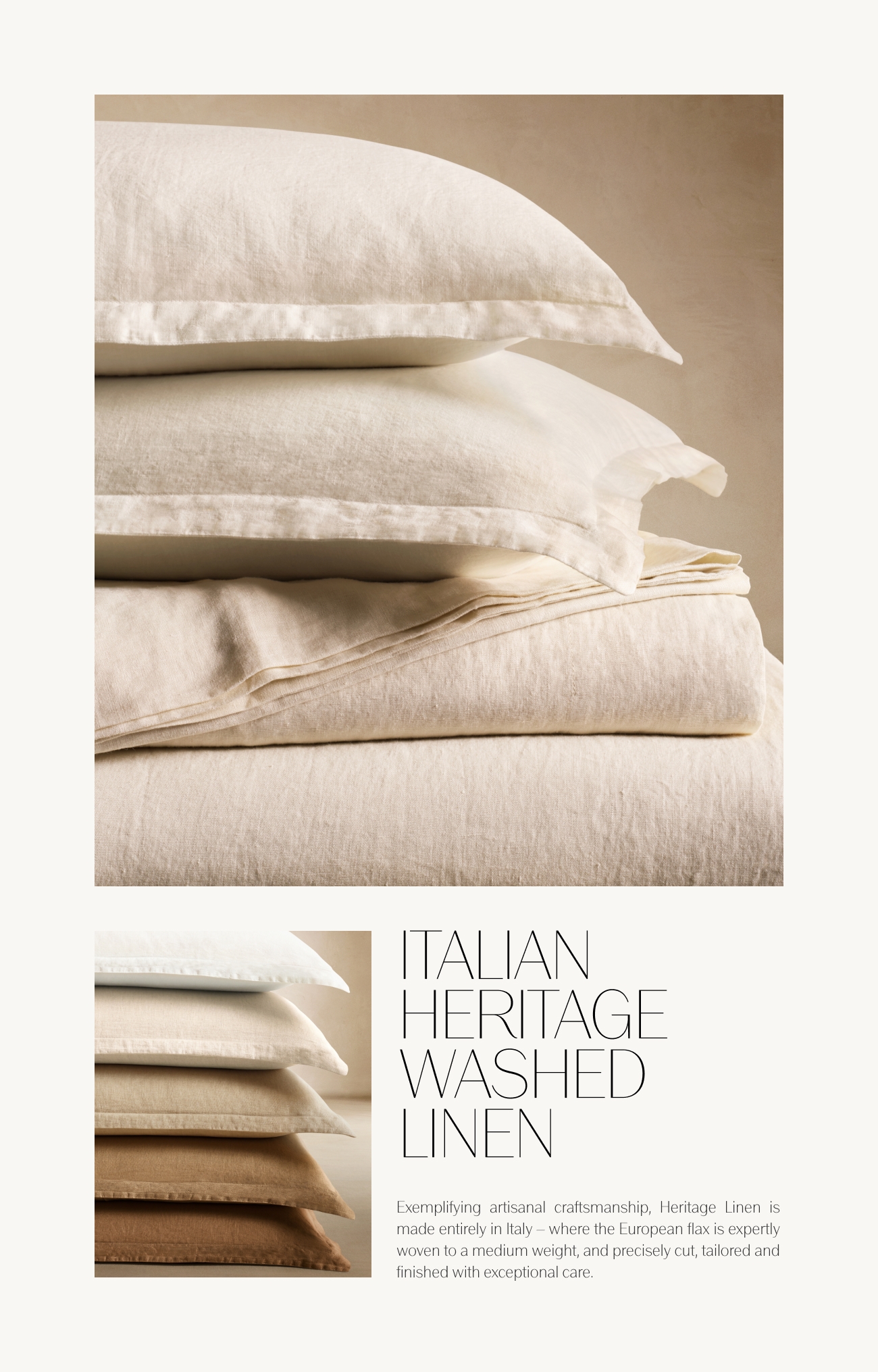  TALIAN HERITAGE WASHED LINEN Exemplifying artisanal craftsmanship, Heritage Linen is made entirely in Italy where the European flax is expertly woven to a medium weight, and precisely cut, tailored and finished with exceptional care 