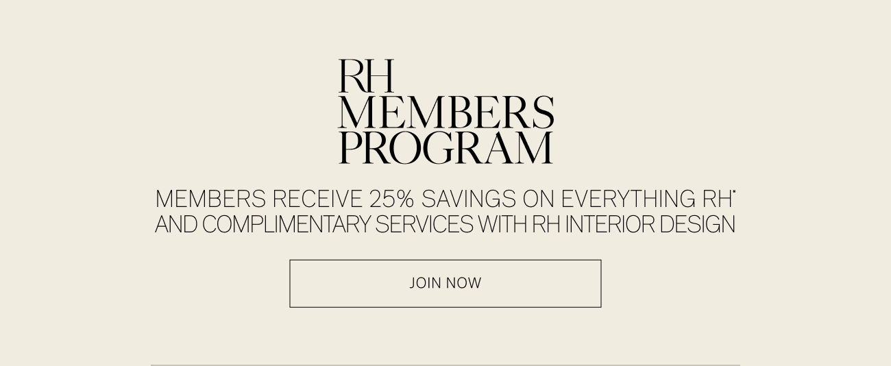 RH MEMBERS PROGRAM MEMBERS RECEIVE 25% SAVINGS ON EVERYTHING RH' AND COMPLIMENTARY SERVICES WITH RH INTERIOR DESIGN JOIN NOW 