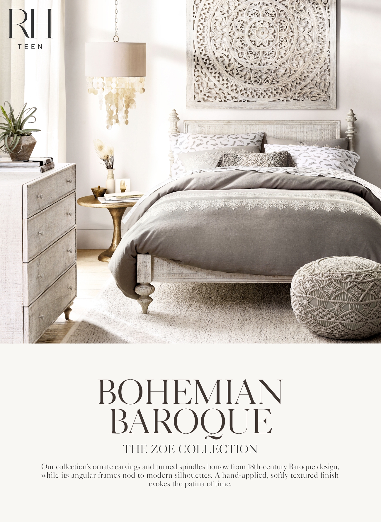  BOHEMIAN BAROQUL THE ZOE COLLECTION Our collections ornate carvings and turned spindles borrow from 18th-century Baroque design, while its angular frames nod to modern silhoucttes. A hand-applicd, softly textured finish cvokes the patina of time. 