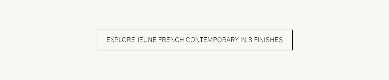  EXPLORE JEUNE FRENCH CONTEMPORARY IN 3 FINISHES 