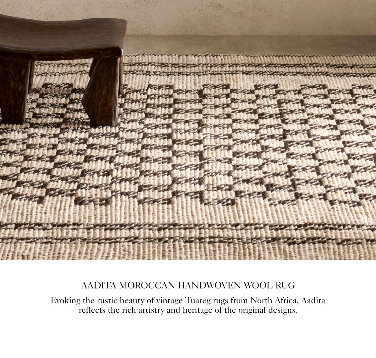  AADITA MOROCCAN HANDWOVEN WOOL RUG Evoking the rustic beauty of vintage Tuareg rugs from North Africa, Aadita reflects the rich artistry and heritage of the original designs. 