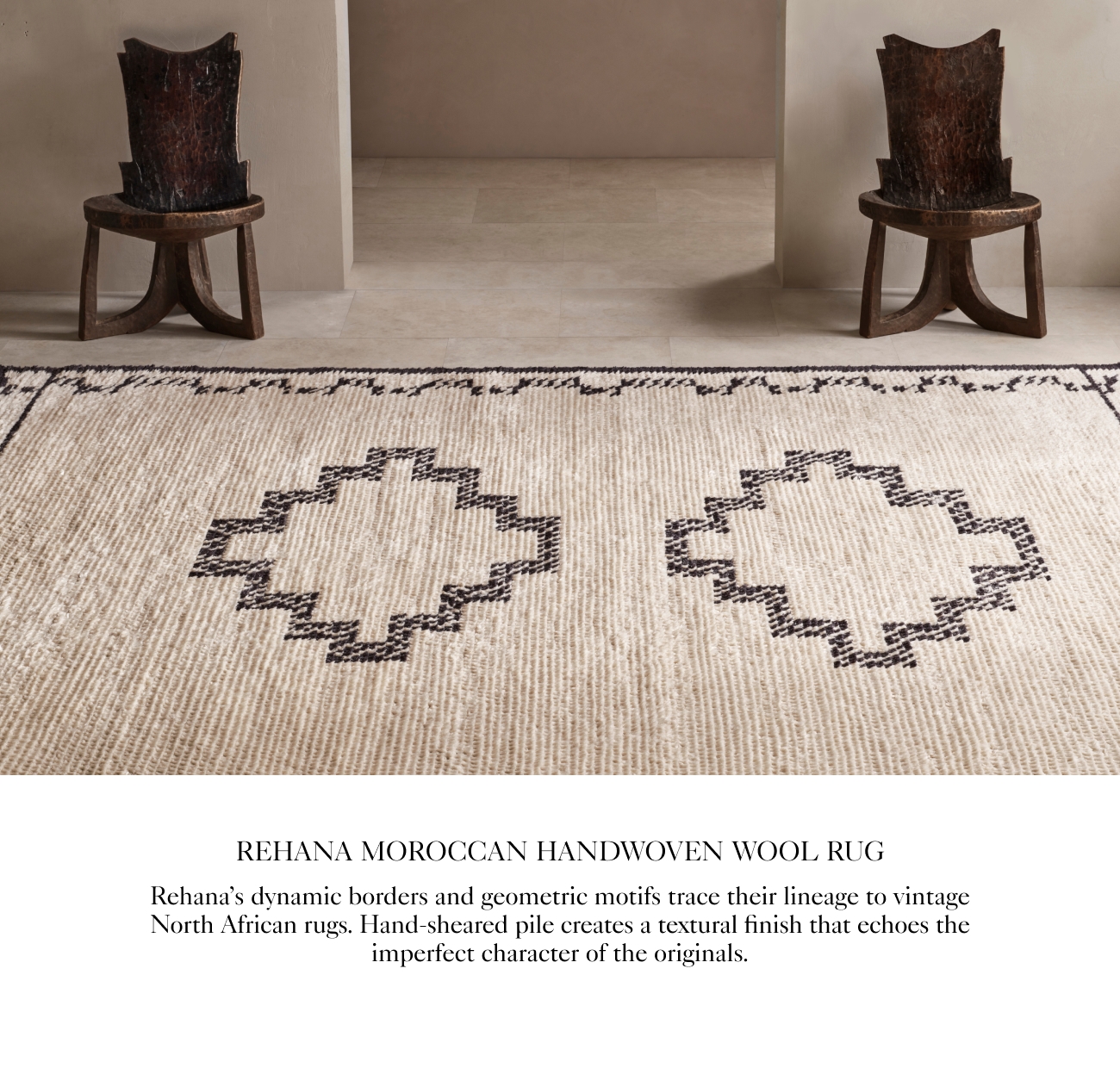  REHANA MOROCCAN HANDWOVEN WOOL RUG Rehanas dynamic borders and geometric motifs trace their lincage to vintage North African rugs. Hand-sheared pile creates a textural finish that echoes the imperfect character of the originals. 