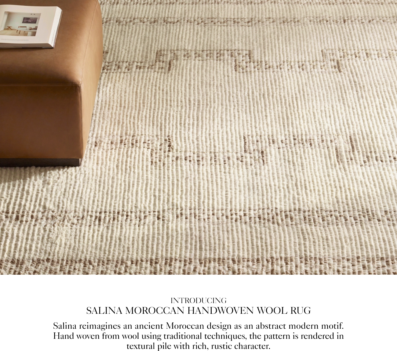  INTRODUCING SALINA MOROCCAN HANDWOVEN WOOL RUG Salina reimagines an ancient Moroccan design as an abstract modern motif. Hand woven from wool using traditional techniques, the pattern is rendered in textural pile with rich, rustic character. 