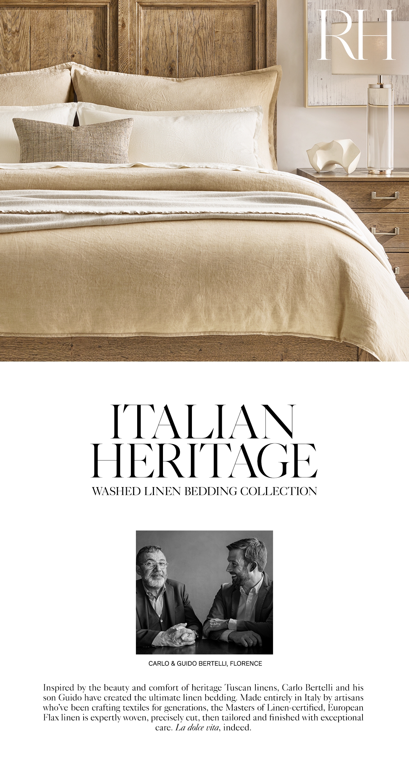  IEALIAN HERITAGL WASHED LINEN BEDDING COLLECTION CARLO GUIDO BERTELLI, FLORENCE Inspired by the beauty and comfort of heritage Tuscan linens, Carlo Bertelli and his son Guido have created the ultimate linen bedding. Made entirely in Italy by artisans who've been crafting textiles for generations, the Masters of Linen-certified, European Flax linen is expertly woven, precisely cut, then tailored and finished with exceptional care. La dolce vita, indeed. 