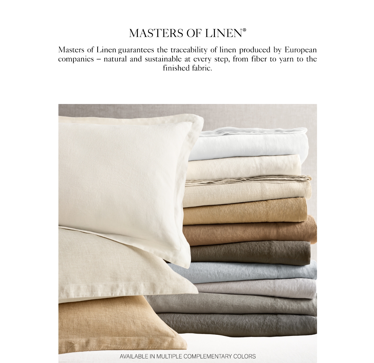 MASTERS OF LINEN Masters of Linen guarantees the traceability of linen produced by European companies natural and sustainable at every step, from fiber to yarn to the finished fabric. AVAILABLE IN MULTIPLE COMPLEMENTARY COLORS 