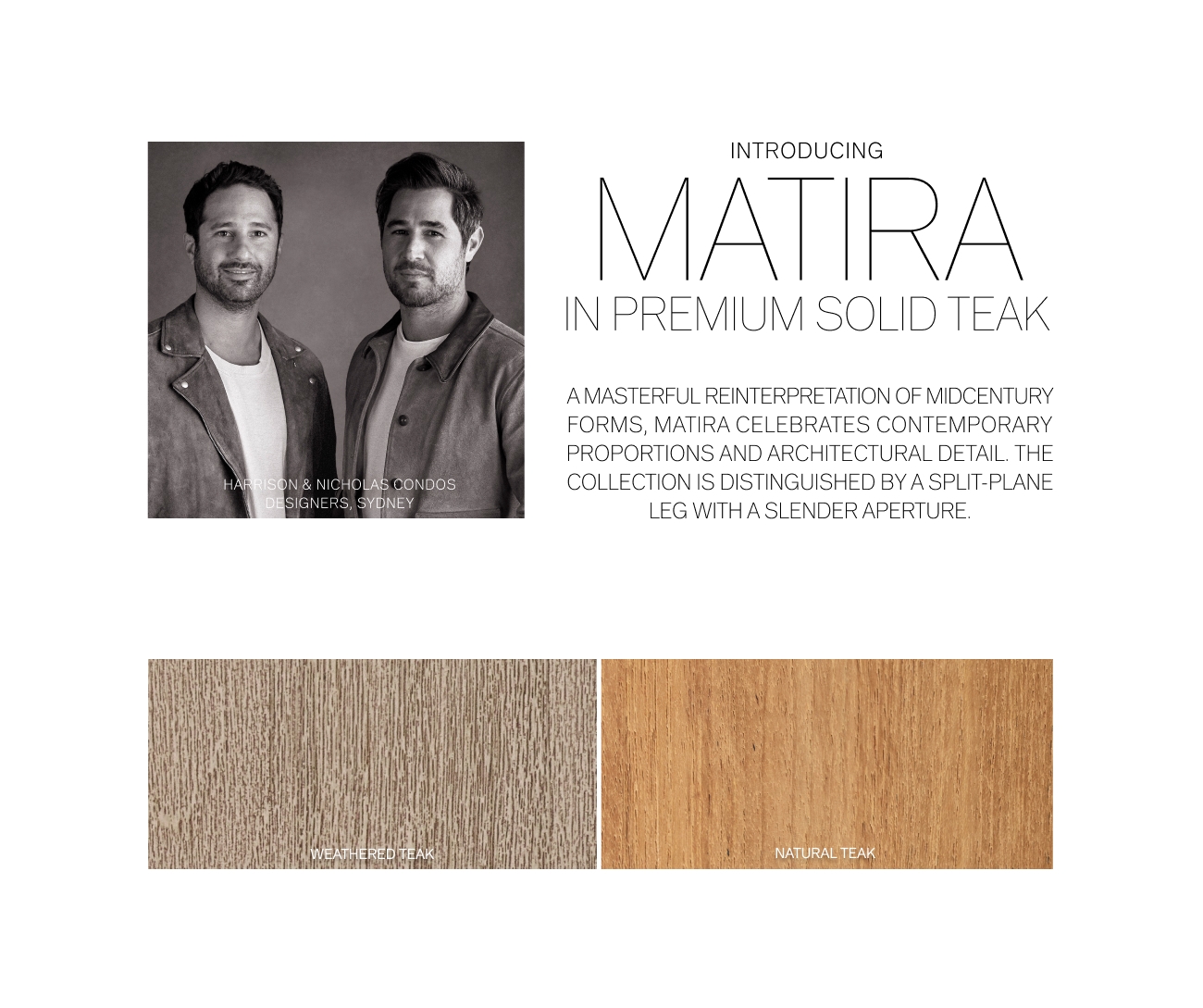 INTRODUCING MATTRA IN PREMIUM SOLID TEAK AMASTERFUL REINTERPRETATION OF MIDCENTURY FORMS, MATIRA CELEBRATES CONTEMPORARY PROPORTIONS AND ARCHITECTURAL DETAIL. THE COLLECTION IS DISTINGUISHED BY A SPLIT-PLANE LEG WITH A SLENDER APERTURE 