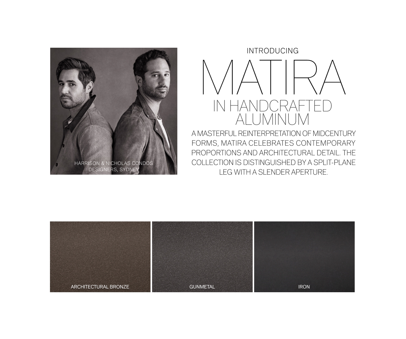 INTRODUCING MATTA IN HANDCRAFTE ALUMINU AMASTERFUL REINTERPRETATION OF MIDCENTURY FORMS, MATIRA CELEBRATES CONTEMPORARY PROPORTIONS AND ARCHITECTURAL DETAIL. THE ohDoS COLLECTION IS DISTINGUISHED BY A SPLIT-PLANE - 4 LEG WITH A SLENDER APERTURE. ARCHITECTURAL BRONZE GUNMETAL 