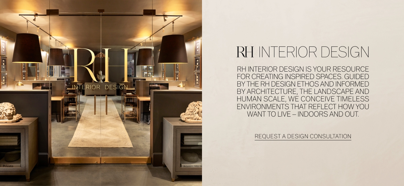  RH INTERIOR DESIGN RH INTERIOR DESIGN IS YOUR RESOURCE FOR CREATING INSPIRED SPACES. GUIDED BY THE RH DESIGN ETHOS AND INFORMED BY ARCHITECTURE, THE LANDSCAPE AND HUMAN SCALE, WE CONCEIVE TIMELESS ENVIRONMENTS THAT REFLECT HOW YOU WANT TO LIVE - INDOORS AND OUT. REQUEST A DESIGN CONSULTATION 