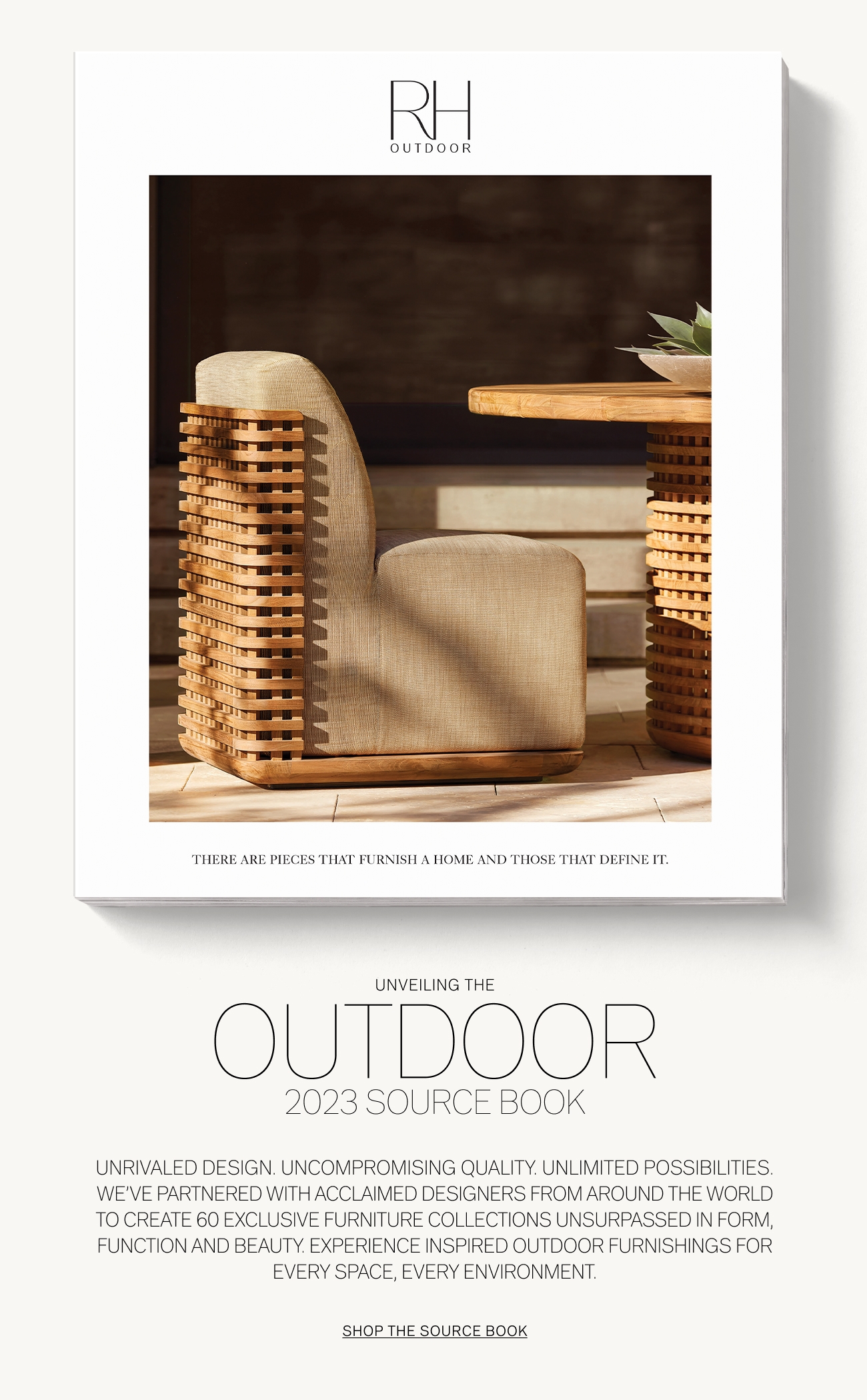 H OUTDOOR UNVEILING THE OUTDOO 2023 SOURCE BOOK UNRIVALED DESIGN. UNCOMPROMISING QUALITY. UNLIMITED POSSIBILITIES. WE'VE PARTNERED WITH THE WORLDS MOST ACCLAIMED DESIGNERS TO CREATE 60 EXCLUSIVE FURNITURE COLLECTIONS UNSURPASSED IN FORM, FUNCTION AND BEAUTY. EXPERIENCE 260 PAGES OF INSPIRED OUTDOOR FURNISHINGS FOR EVERY SPACE, EVERY ENVIRONMENT. SHOP THE SOURCE BOOK 
