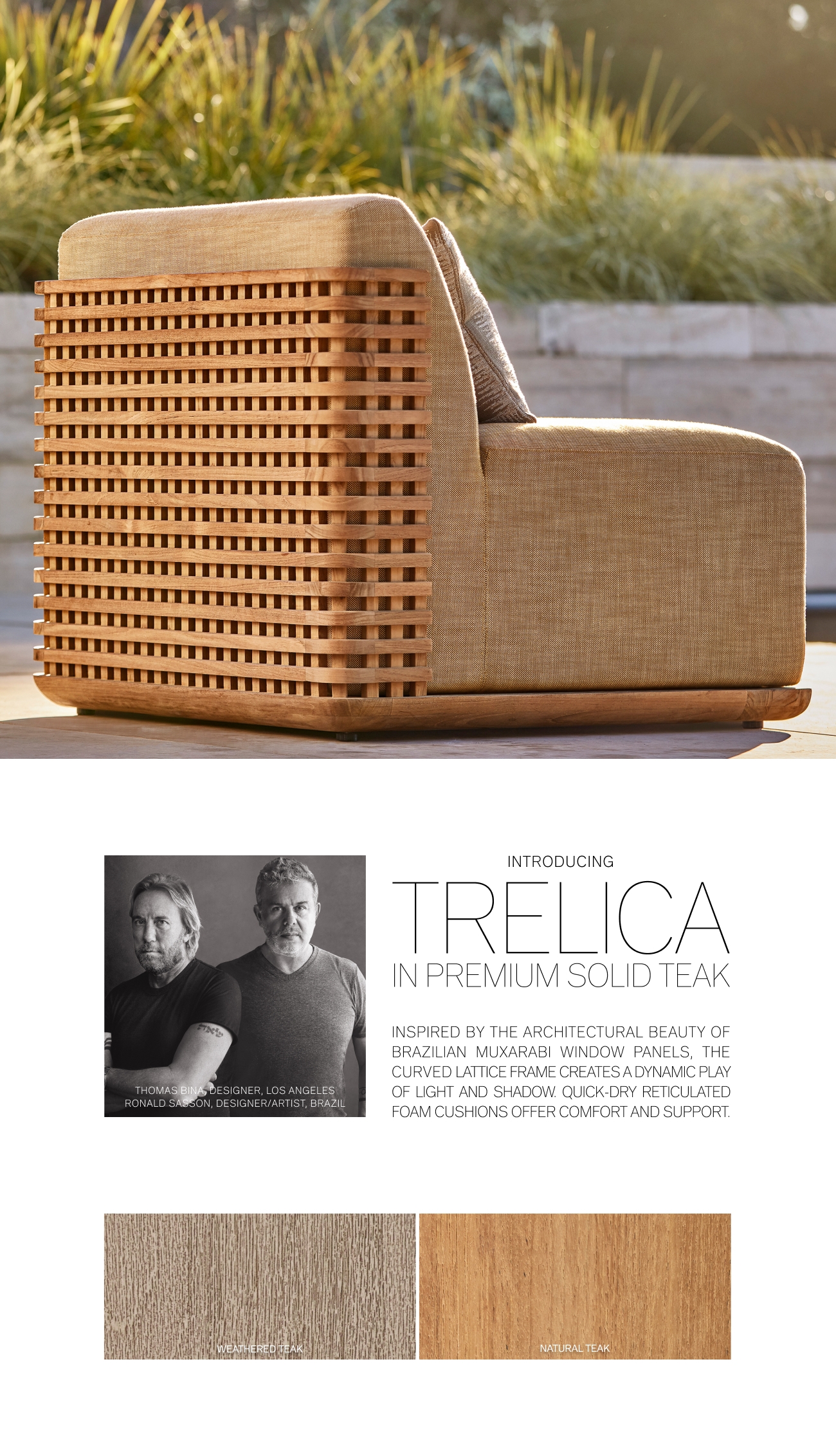 A, ON, DESIGNER i WEATHEREQ%AK i INTRODUCING TRELICA IN PREMIUM SOLID TEAK INSPIRED BY THE ARCHITECTURAL BEAUTY OF BRAZILIAN MUXARABI WINDOW PANELS, THE CURVED LATTICE FRAME CREATES A DYNAMIC PLAY OF LIGHT AND SHADOW. QUICK-DRY RETICULATED FOAM CUSHIONS OFFER COMFORT AND SUPPORT. NATURAL TEAK 