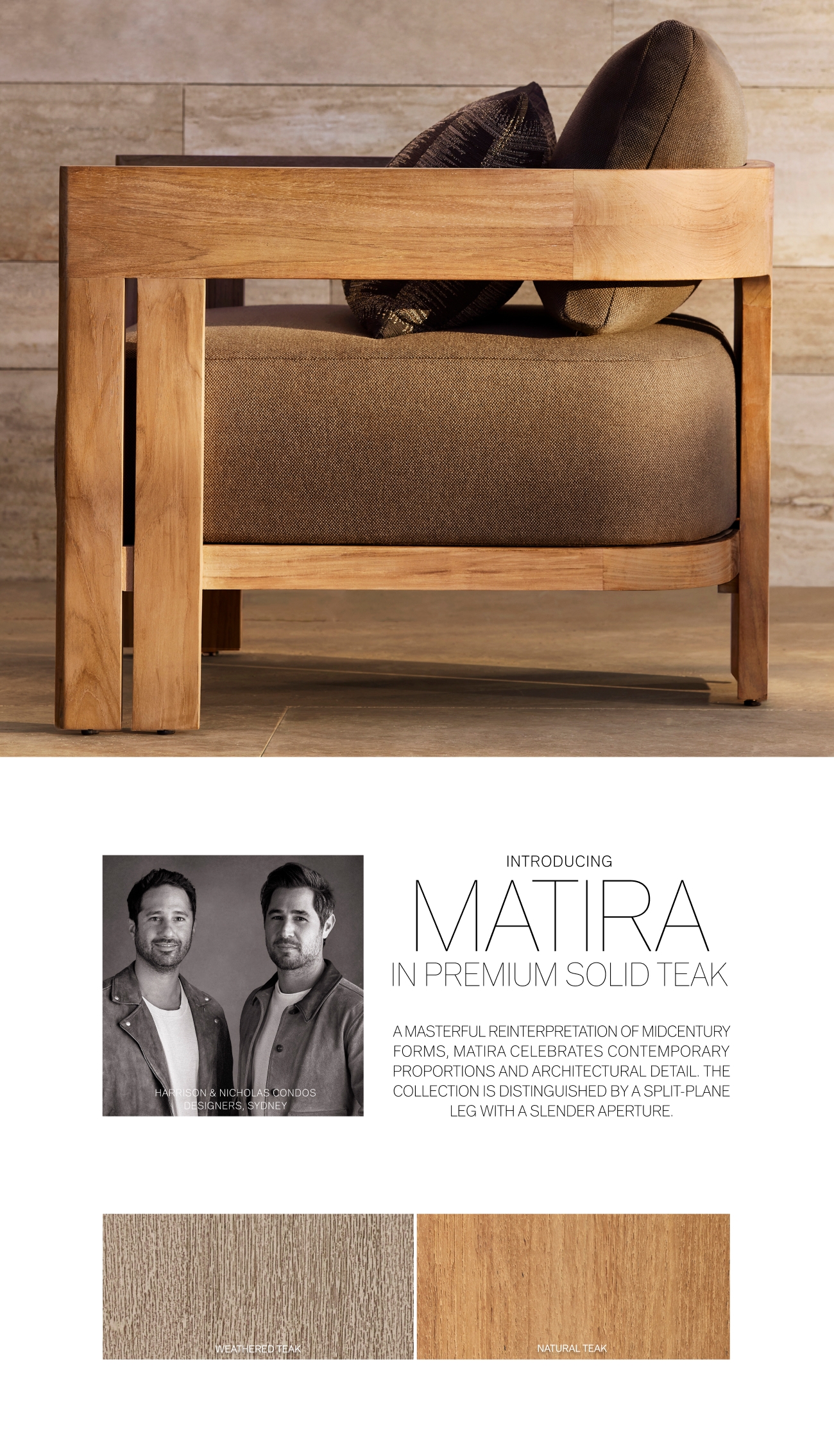 LAS CONDOS k INTRODUCING MATTRA IN PREMIUM SOLID TEAK AMASTERFUL REINTERPRETATION OF MIDCENTURY FORMS, MATIRA CELEBRATES CONTEMPORARY PROPORTIONS AND ARCHITECTURAL DETAIL. THE COLLECTION IS DISTINGUISHED BY A SPLIT-PLANE LEG WITH A SLENDER APERTURE DAV 720 