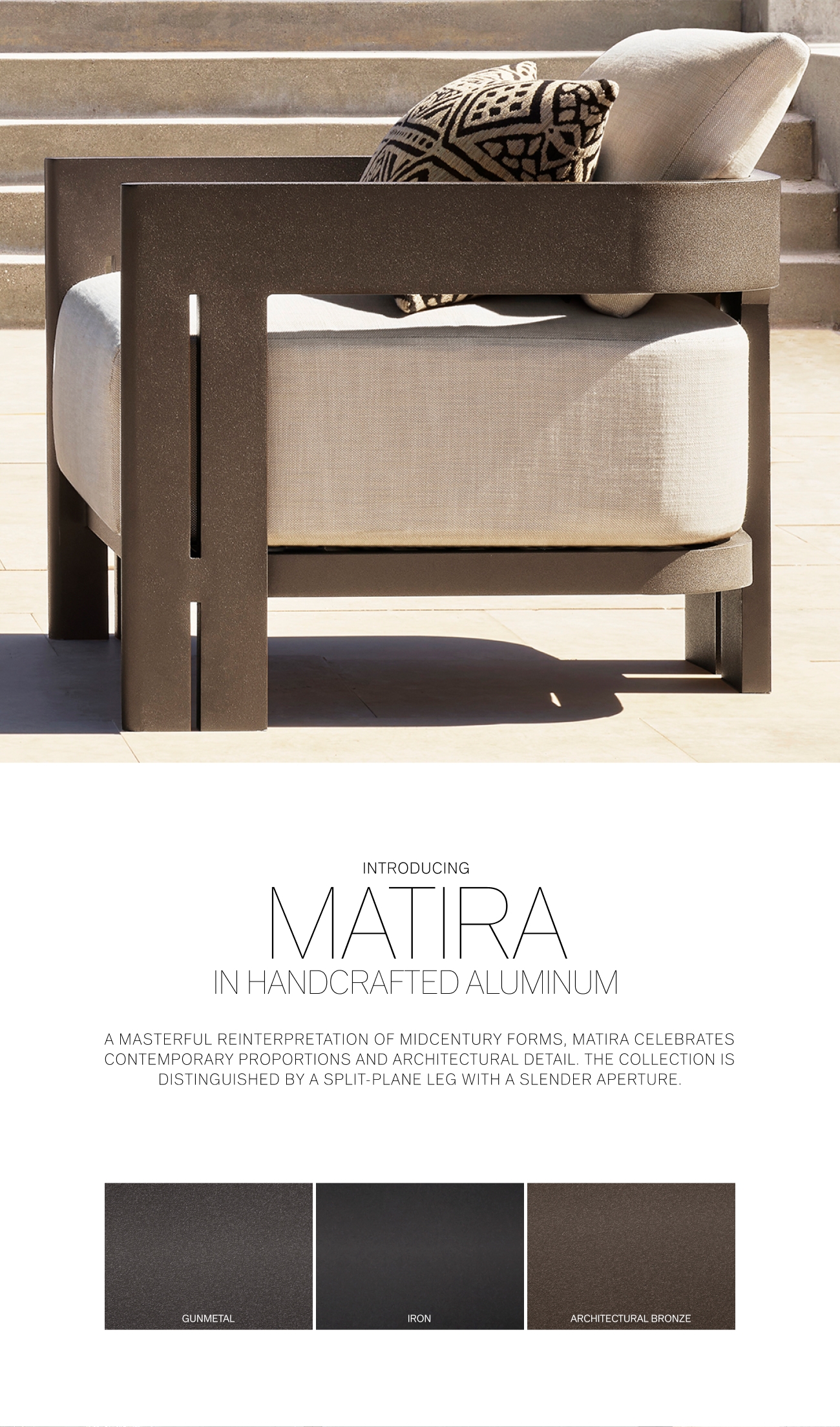  INTRODUCING MATTRA IN HANDCRAFTED ALUMINUM AMASTERFUL REINTERPRETATION OF MIDCENTURY FORMS, MATIRA CELEBRATES CONTEMPORARY PROPORTIONS AND ARCHITECTURAL DETAIL. THE COLLECTION IS DISTINGUISHED BY A SPLIT-PLANE LEG WITH A SLENDER APERTURE. GUNMETAL IRON ARCHITECTURAL BRONZE 
