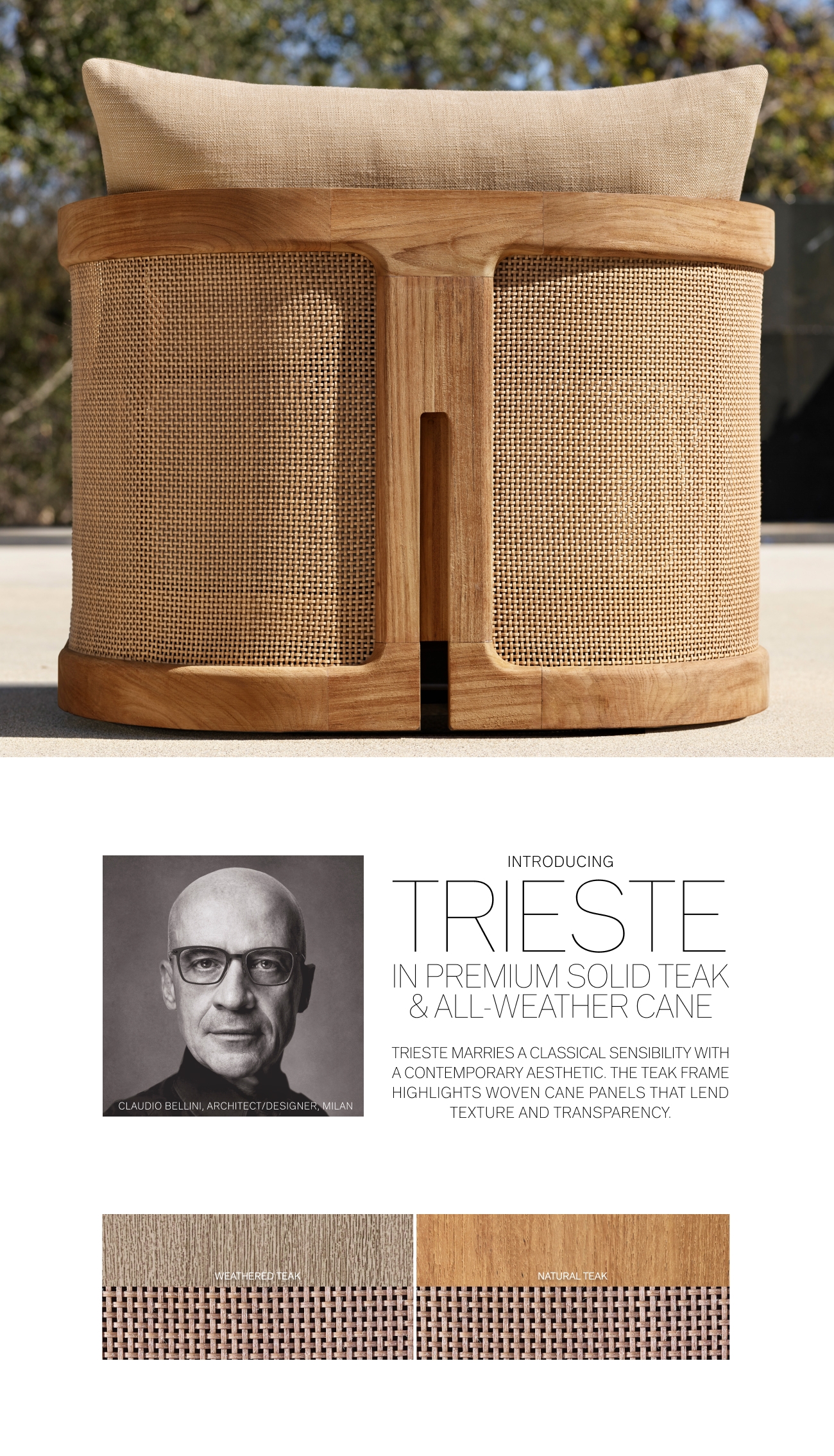 g Gt i INTRODUCING IRIESTE REMIUM SOLID T ALL-WEATHER CA TRIESTE MARRIES A CLASSICAL SENSIBILITY WITH A CONTEMPORARY AESTHETIC. THE TEAK FRAME HIGHLIGHTS WOVEN CANE PANELS THAT LEND TEXTURE AND TRANSPARENCY. DIO BELLINI, ARCHITECTDESIGNER, WILAN 