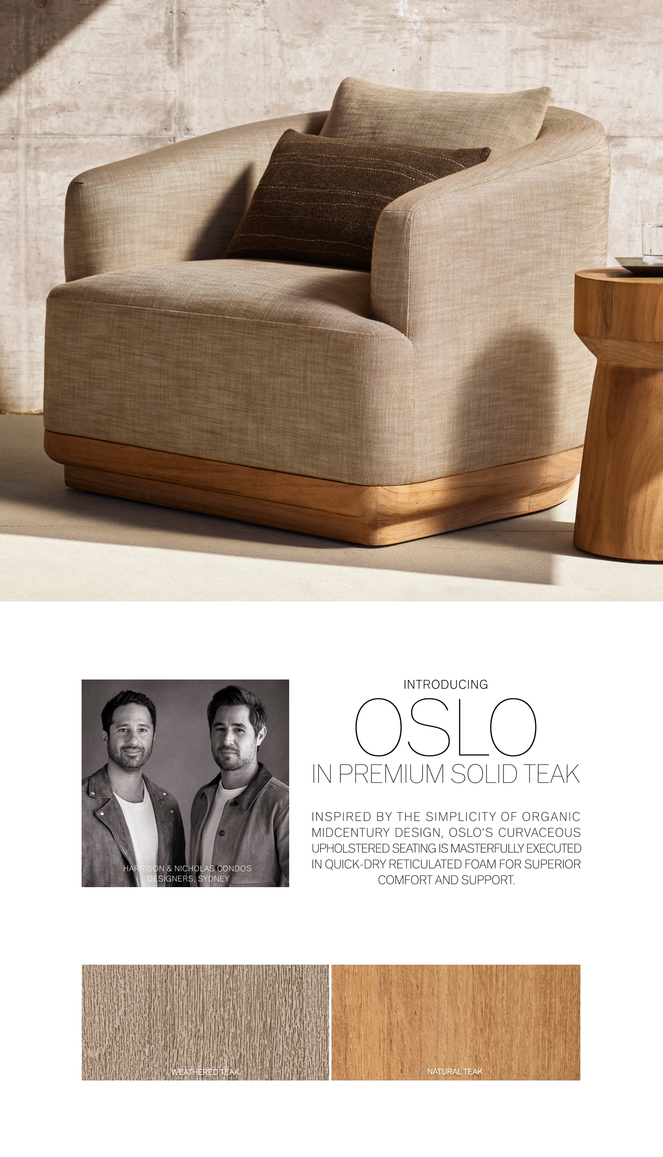  INTRODUCING OoLO IN PREMIUM SOLID TEAK INSPIRED BY THE SIMPLICITY OF ORGANIC MIDCENTURY DESIGN, OSLOS CURVACEOUS UPHOLSTERED SEATING IS MASTERFULLY EXECUTED IN QUICK-DRY RETICULATED FOAM FOR SUPERIOR COMFORT AND SUPPORT. 