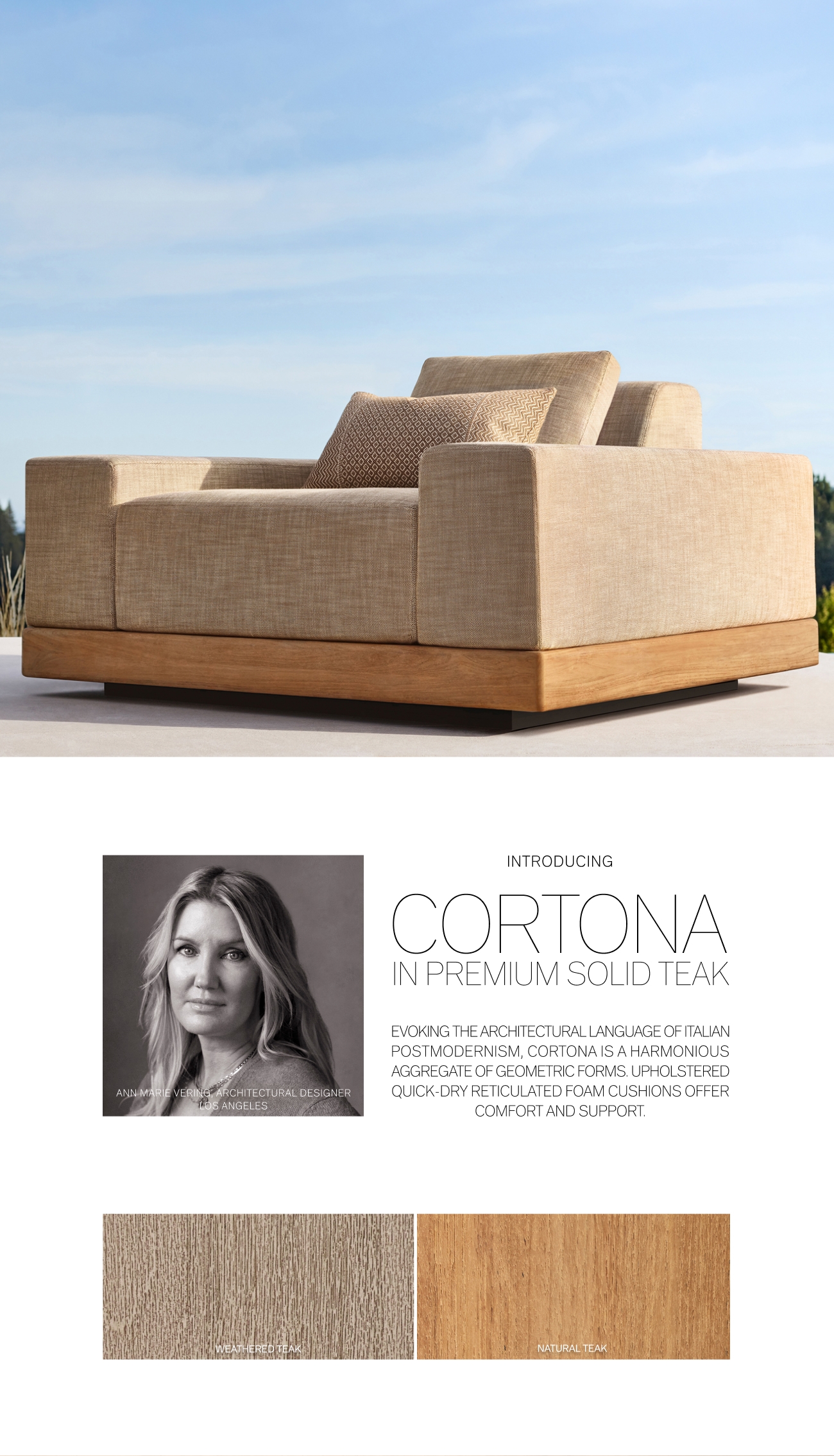 URAL DESIGNER, NTRODUCING CORTONA IN PREMIUM SOLID TEAK EVOKING THE ARCHITECTURAL LANGUAGE OF ITALIAN POSTMODERNISM, CORTONA IS AHARMONIOUS AGGREGATE OF GEOMETRIC FORMS. UPHOLSTERED QUICK-DRY RETICULATED FOAM CUSHIONS OFFER COMFORT AND SUPPORT. 