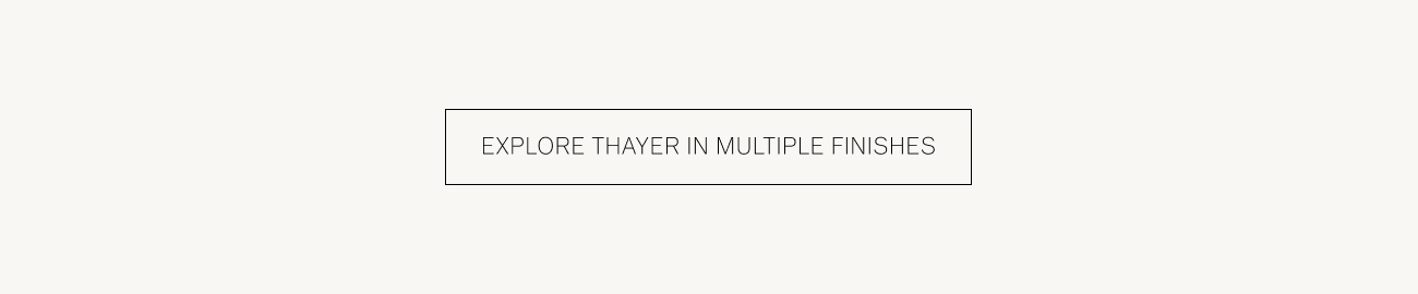 EXPLORE THAYER IN MULTIPLE FINISHES 