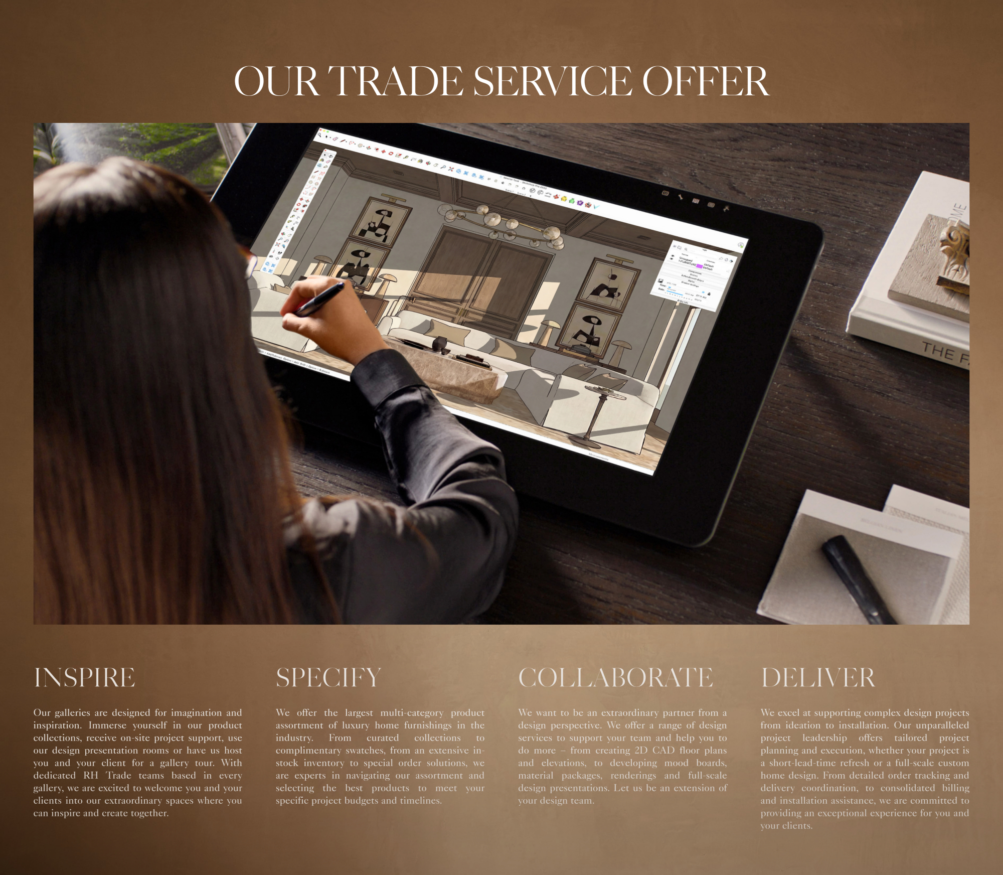 our trade Service Offer Inspire Specify Collaborate Deliver HELPING YOU TO CURATE THE RIGHT PRODUCTS PARTNERING WITH YOU TO REALIZE YOUR VISION PROVIDING SUPPORT TO LEVERAGE YOUR BUSINESS PROVIDING SUPPORT TO LEVERAGE YOUR BUSINESS Our galleries are designed for imagination and inspiration. Immerse yourself in our product collections, receive on-site project support, use our design presentation rooms or have us host you and your client for a gallery tour. With dedicated RH Trade teams based in every gallery, we are excited to welcome you and your clients into our extraordinary spaces where you can inspire and create together. We offer the largest multi-category product assortment of luxury home furnishings in the industry. From curated collections to complimentary swatches, from an extensive in-stock inventory to special order solutions, we are experts in navigating our assortment and selecting the best products to meet your specific project budgets and timelines. We want to be an extraordinary partner from a design perspective. We offer a range of design services to support your team and help you to do more – from creating 2D CAD floor plans and elevations, to developing mood boards, material packages, renderings and full-scale design presentations. Let us be an extension of your design team. We excel at supporting complex design projects from ideation to installation. Our unparalleled project leadership offers tailored project planning and execution, whether your project is a short-lead-time refresh or a full-scale custom home design. From detailed order tracking and delivery coordination, to consolidated billing and installation assistance, we are committed to providing an exceptional experience for you and your clients.