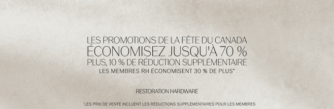 Les promotions de la fête du Canada  Économisez jusqu'à 70 % Plus, 10 % de réduction supplémentaire Les membres RH économisent 30 % de plus* * RESTORATION HARDWARE *Les prix de vente incluent les réductions supplémentaires pour les membres