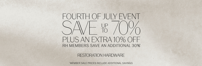 fourth of july event save        70%  up to plus AN extra 10% off rh members save an additional 30% * * RESTORATION HARDWARE *member SALE PRICES include ADDITIONAL SAVINGS