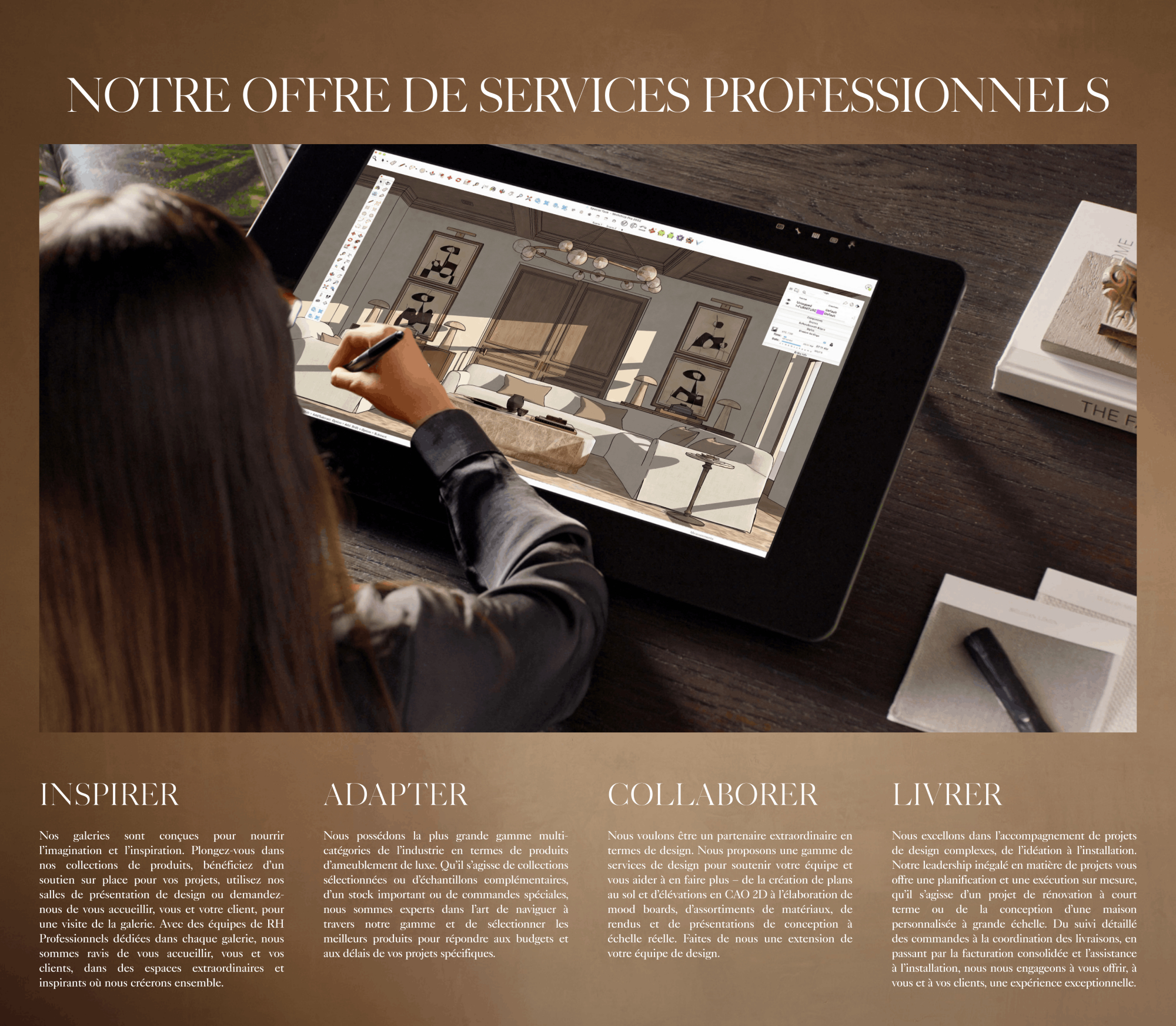 our trade Service Offer Inspire Specify Collaborate Deliver HELPING YOU TO CURATE THE RIGHT PRODUCTS PARTNERING WITH YOU TO REALIZE YOUR VISION PROVIDING SUPPORT TO LEVERAGE YOUR BUSINESS PROVIDING SUPPORT TO LEVERAGE YOUR BUSINESS Our galleries are designed for imagination and inspiration. Immerse yourself in our product collections, receive on-site project support, use our design presentation rooms or have us host you and your client for a gallery tour. With dedicated RH Trade teams based in every gallery, we are excited to welcome you and your clients into our extraordinary spaces where you can inspire and create together. We offer the largest multi-category product assortment of luxury home furnishings in the industry. From curated collections to complimentary swatches, from an extensive in-stock inventory to special order solutions, we are experts in navigating our assortment and selecting the best products to meet your specific project budgets and timelines. We want to be an extraordinary partner from a design perspective. We offer a range of design services to support your team and help you to do more – from creating 2D CAD floor plans and elevations, to developing mood boards, material packages, renderings and full-scale design presentations. Let us be an extension of your design team. We excel at supporting complex design projects from ideation to installation. Our unparalleled project leadership offers tailored project planning and execution, whether your project is a short-lead-time refresh or a full-scale custom home design. From detailed order tracking and delivery coordination, to consolidated billing and installation assistance, we are committed to providing an exceptional experience for you and your clients.