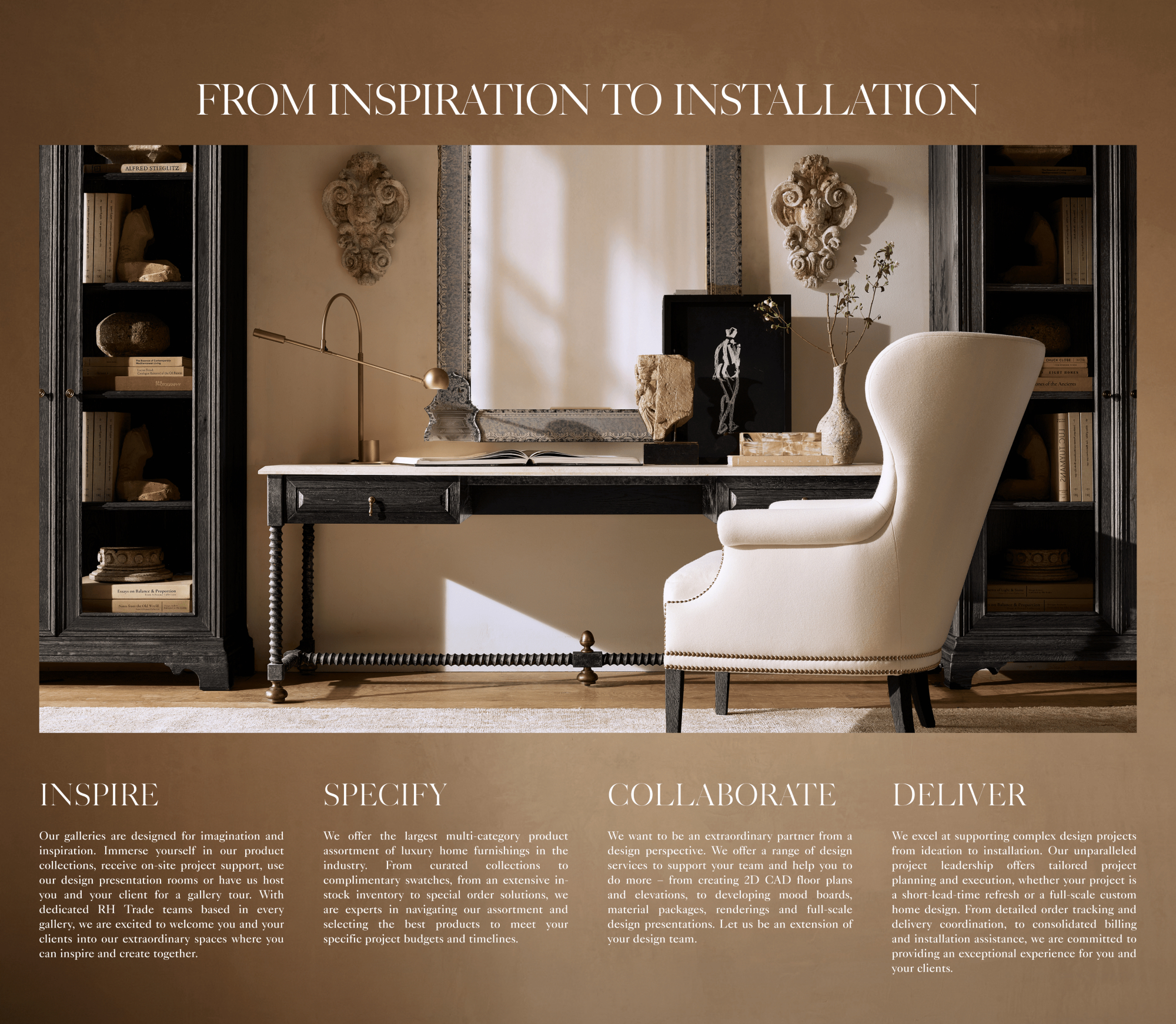 our trade Service Offer Inspire Specify Collaborate Deliver HELPING YOU TO CURATE THE RIGHT PRODUCTS PARTNERING WITH YOU TO REALIZE YOUR VISION PROVIDING SUPPORT TO LEVERAGE YOUR BUSINESS PROVIDING SUPPORT TO LEVERAGE YOUR BUSINESS Our galleries are designed for imagination and inspiration. Immerse yourself in our product collections, receive on-site project support, use our design presentation rooms or have us host you and your client for a gallery tour. With dedicated RH Trade teams based in every gallery, we are excited to welcome you and your clients into our extraordinary spaces where you can inspire and create together. We offer the largest multi-category product assortment of luxury home furnishings in the industry. From curated collections to complimentary swatches, from an extensive in-stock inventory to special order solutions, we are experts in navigating our assortment and selecting the best products to meet your specific project budgets and timelines. We want to be an extraordinary partner from a design perspective. We offer a range of design services to support your team and help you to do more – from creating 2D CAD floor plans and elevations, to developing mood boards, material packages, renderings and full-scale design presentations. Let us be an extension of your design team. We excel at supporting complex design projects from ideation to installation. Our unparalleled project leadership offers tailored project planning and execution, whether your project is a short-lead-time refresh or a full-scale custom home design. From detailed order tracking and delivery coordination, to consolidated billing and installation assistance, we are committed to providing an exceptional experience for you and your clients.