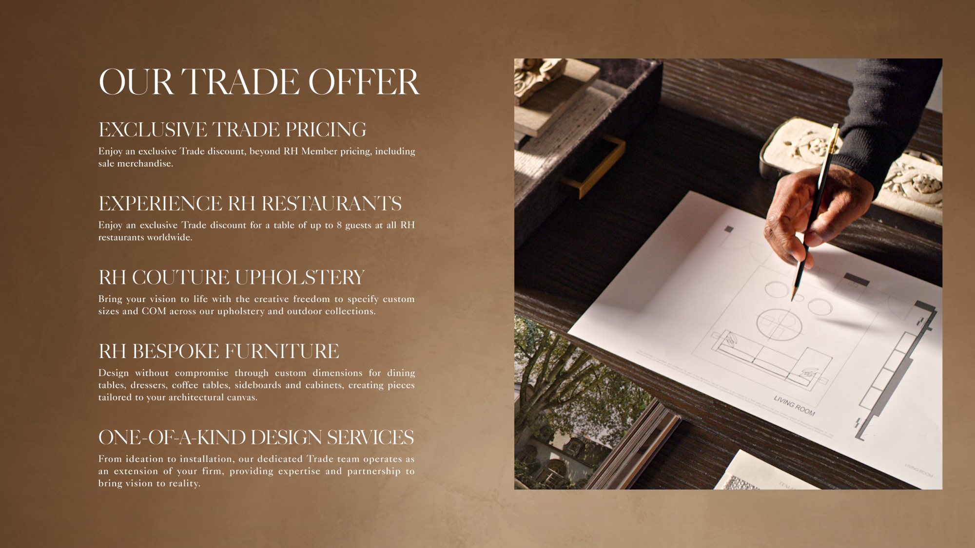 Our Trade Offer EXCLUSIVE Trade PRICING Our BENEFITS Enjoy an exclusive Trade discount, beyond RH Member pricing, including sale merchandise. EXPERIENCE RH RESTAURANTS Enjoy an exclusive Trade discount for a table of up to 8 guests at all RH restaurants worldwide. RH COUTURE UPHOLSTERY Bring your vision to life with the creative freedom to specify custom sizes and COM across our upholstery and outdoor collections. RH BESPOKE FURNITURE Design without compromise through custom dimensions for dining tables, dressers, coffee tables, sideboards and cabinets, creating pieces tailored to your architectural canvas. ONE-OF-A-KIND DESIGN SERVICES From ideation to installation, our dedicated Trade team operates as an extension of your firm, providing expertise and partnership to bring vision to reality.