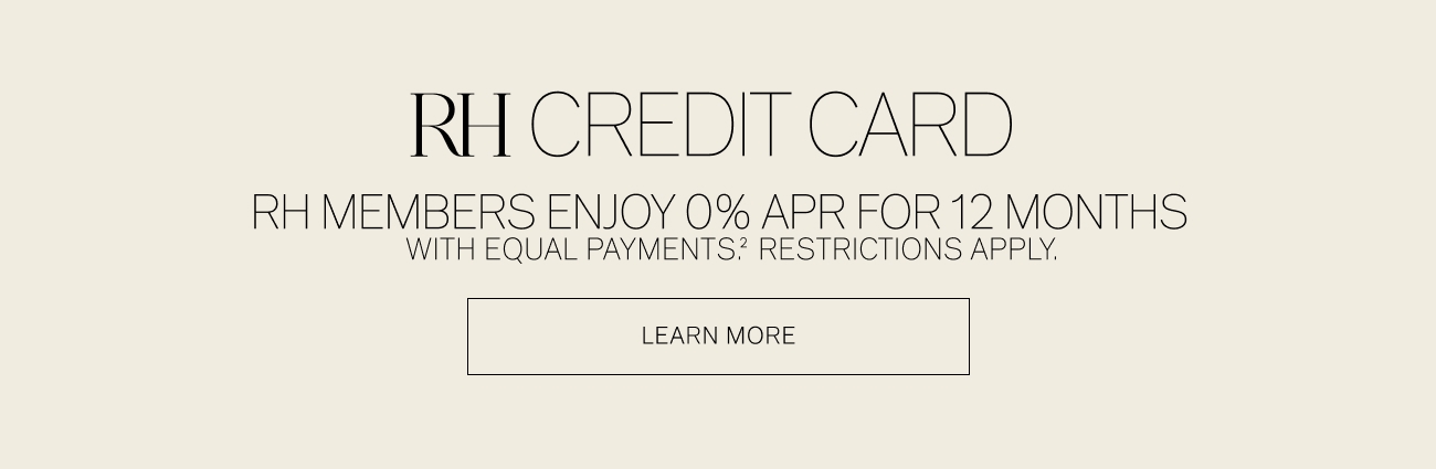  RH CREDIT CARD RHMEMBERS ENJOY 0% APR FOR 12 MONTHS WITH EQUAL PAYMENTS? RESTRICTIONS APPLY. LEARN MORE 