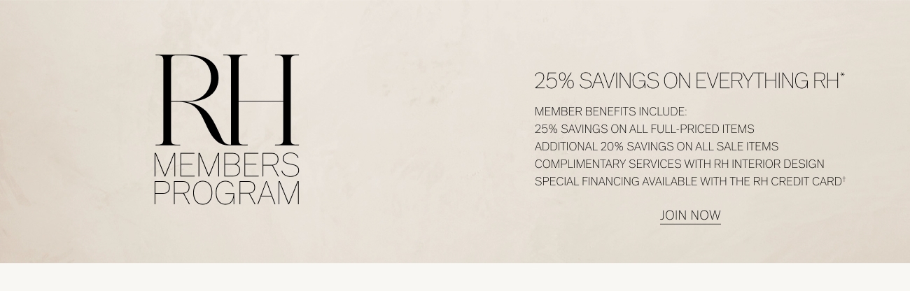 25% SAVINGS ON EVERYTHING RH" MEMBER BENEFITS INCLUDE: 25% SAVINGS ON ALL FULL-PRICED ITEMS ADDITIONAL 20% SAVINGS ON ALL SALE ITEMS M M B S COMPLIMENTARY SERVICES WITH RH INTERIOR DESIGN p R O G RA M SPECIAL FINANCING AVAILABLE WITH THE RH CREDIT CARD' JONNOW 