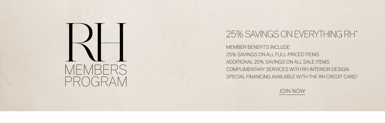 25% SAVINGS ON EVERYTHING RH"* MEMBER BENEFITS INCLUDE: 25% SAVINGS ON ALL FULL-PRICED ITEMS ADDITIONAL 20% SAVINGS ON ALL SALE ITEMS M ok M B o S COMPLIMENTARY SERVICES WITH RH INTERIOR DESIGN p R O G RA M SPECIAL FINANCING AVAILABLE WITH THE RH CREDIT CARD* JONNOW 