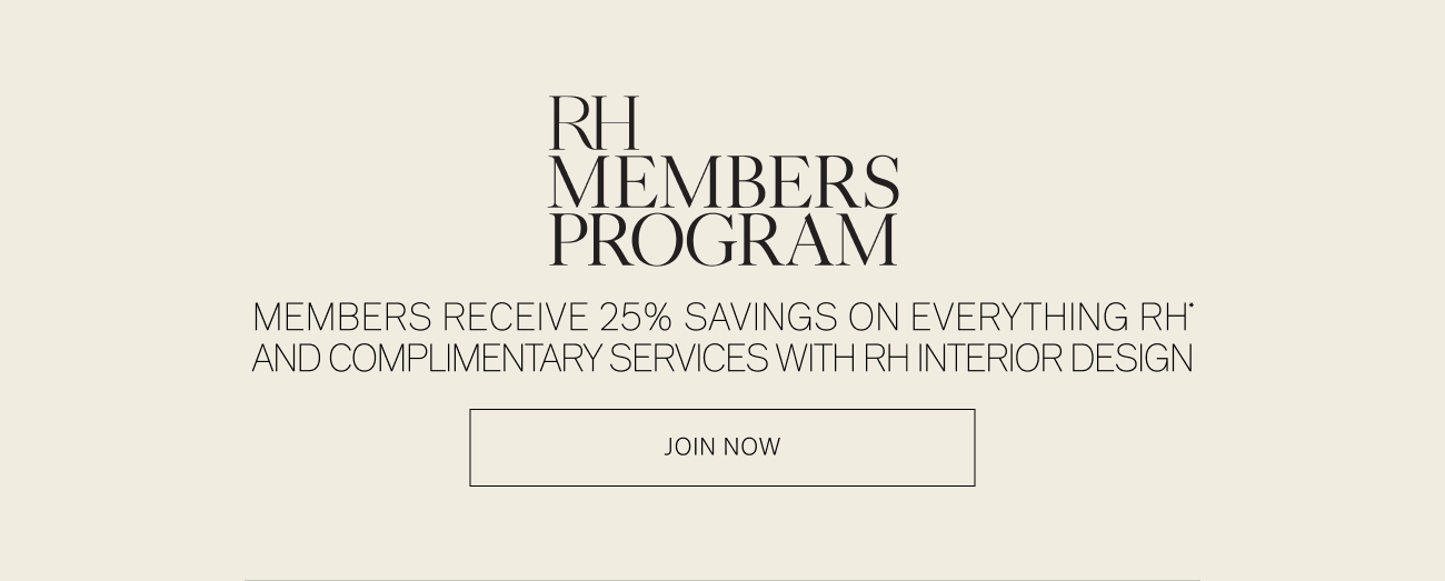 R MEMBERS PROGRAM MEMBERS RECEIVE 25% SAVINGS ON EVERYTHING RH' AND COMPLIMENTARY SERVICES WITH RHINTERIOR DESIGN JOIN NOW 