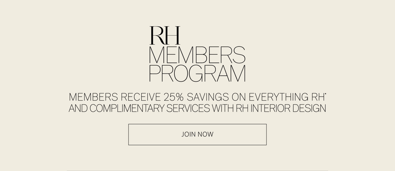 R VIBERS PROGRAM MEMBERS RECEIVE 25% SAVINGS ON EVERYTHING RH' AND COMPLIMENTARY SERVICES WITH RHINTERIOR DESIGN JOIN NOW 