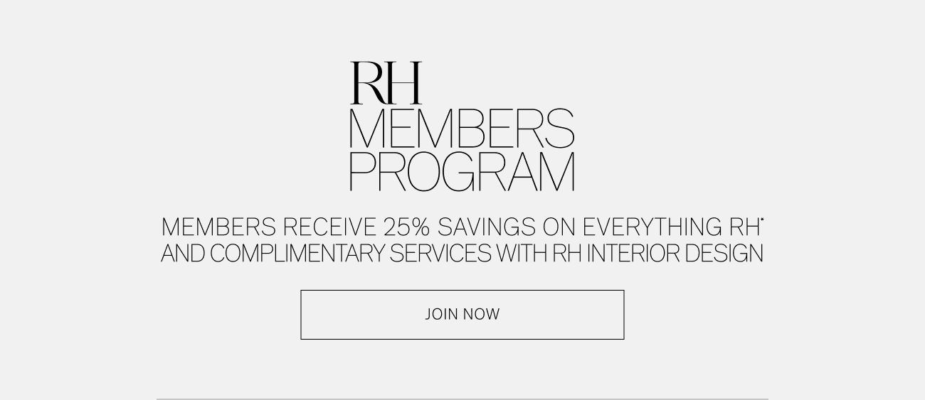 R VIBERS PROGRAM MEMBERS RECEIVE 25% SAVINGS ON EVERYTHING RH' AND COMPLIMENTARY SERVICES WITH RH INTERIOR DESIGN JOIN NOW 
