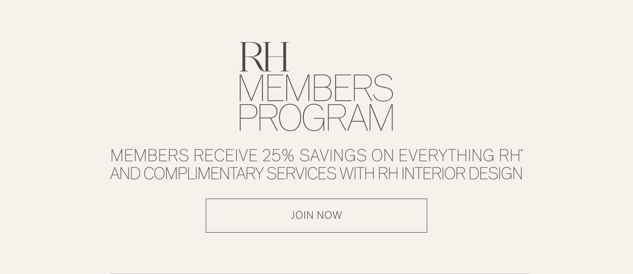 R VBERS PROGRAM MEMBERS RECEIVE 25% SAVINGS ON EVERYTHING RH' AND COMPLIMENTARY SERVICES WITH RH INTERIOR DESIGN JOIN NOW 